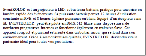 EventKOLOR est un projecteur  LED, robuste sur batterie, pratique pour une mise en lumire rapide des vnements. Sa puissante batterie permet 12 heures dutilisation constante en RVB et 8 heures  pleine puissance en blanc. Equip dun rcepteur sans fil, EVENTKOLOR peut tre pilot en DMX 512 filaire mais dispose aussi de nombreux programmes internes et fonctionne galement en matre/esclave. Cet appareil compact et puissant est mont dans un boitier miroir qui se fond dans son environnement. Grce  ses nombreuses qualits, EVENTKOLOR deviendra vite le partenaire idal pour toutes vos prestations.
